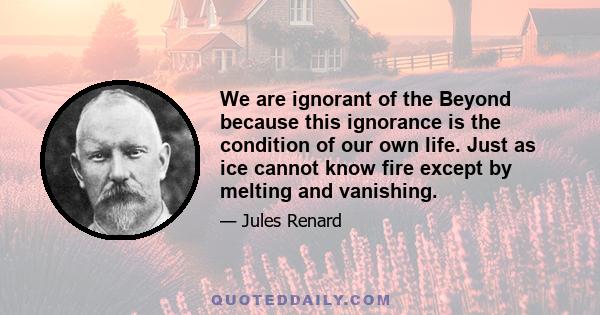 We are ignorant of the Beyond because this ignorance is the condition of our own life. Just as ice cannot know fire except by melting and vanishing.