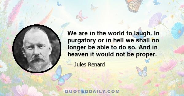 We are in the world to laugh. In purgatory or in hell we shall no longer be able to do so. And in heaven it would not be proper.