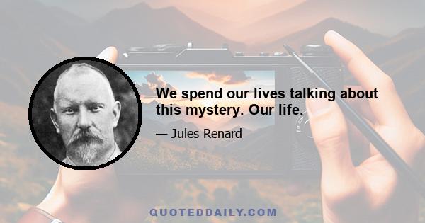 We spend our lives talking about this mystery. Our life.