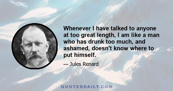 Whenever I have talked to anyone at too great length, I am like a man who has drunk too much, and ashamed, doesn't know where to put himself.