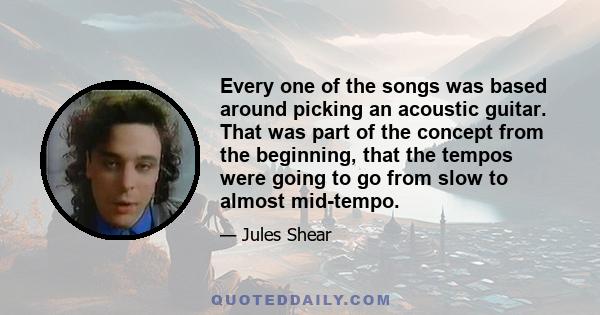 Every one of the songs was based around picking an acoustic guitar. That was part of the concept from the beginning, that the tempos were going to go from slow to almost mid-tempo.