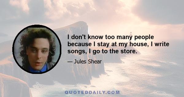 I don't know too many people because I stay at my house, I write songs, I go to the store.