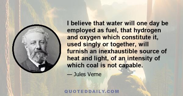 I believe that water will one day be employed as fuel, that hydrogen and oxygen which constitute it, used singly or together, will furnish an inexhaustible source of heat and light, of an intensity of which coal is not