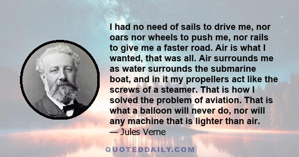 I had no need of sails to drive me, nor oars nor wheels to push me, nor rails to give me a faster road. Air is what I wanted, that was all. Air surrounds me as water surrounds the submarine boat, and in it my propellers 