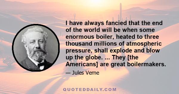 I have always fancied that the end of the world will be when some enormous boiler, heated to three thousand millions of atmospheric pressure, shall explode and blow up the globe. ... They [the Americans] are great