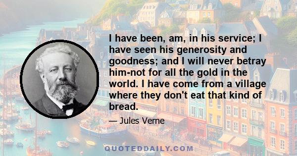 I have been, am, in his service; I have seen his generosity and goodness; and I will never betray him-not for all the gold in the world. I have come from a village where they don't eat that kind of bread.