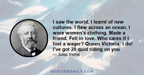 I saw the world. I learnt of new cultures. I flew across an ocean. I wore women's clothing. Made a friend. Fell in love. Who cares if I lost a wager? Queen Victoria: I do! I've got 20 quid riding on you