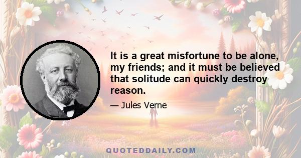 It is a great misfortune to be alone, my friends; and it must be believed that solitude can quickly destroy reason.