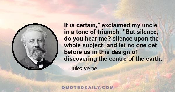 It is certain, exclaimed my uncle in a tone of triumph. But silence, do you hear me? silence upon the whole subject; and let no one get before us in this design of discovering the centre of the earth.