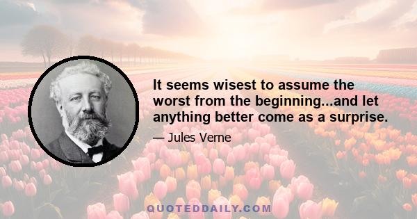 It seems wisest to assume the worst from the beginning...and let anything better come as a surprise.