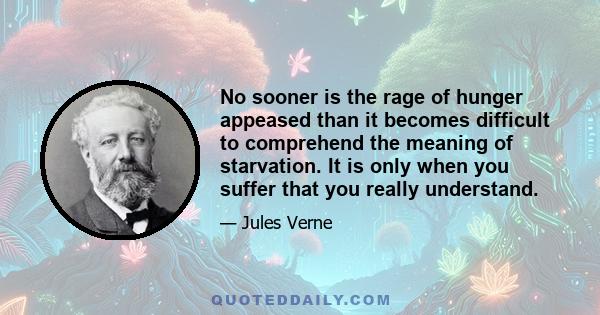 No sooner is the rage of hunger appeased than it becomes difficult to comprehend the meaning of starvation. It is only when you suffer that you really understand.