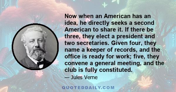 Now when an American has an idea, he directly seeks a second American to share it. If there be three, they elect a president and two secretaries. Given four, they name a keeper of records, and the office is ready for