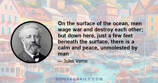 On the surface of the ocean, men wage war and destroy each other; but down here, just a few feet beneath the surface, there is a calm and peace, unmolested by man