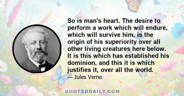 So is man's heart. The desire to perform a work which will endure, which will survive him, is the origin of his superiority over all other living creatures here below. It is this which has established his dominion, and