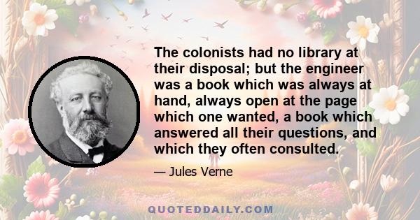 The colonists had no library at their disposal; but the engineer was a book which was always at hand, always open at the page which one wanted, a book which answered all their questions, and which they often consulted.