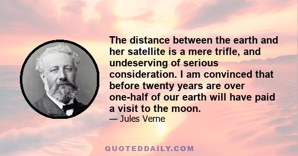 The distance between the earth and her satellite is a mere trifle, and undeserving of serious consideration. I am convinced that before twenty years are over one-half of our earth will have paid a visit to the moon.