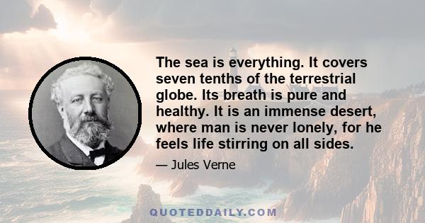 The sea is everything. It covers seven tenths of the terrestrial globe. Its breath is pure and healthy. It is an immense desert, where man is never lonely, for he feels life stirring on all sides.