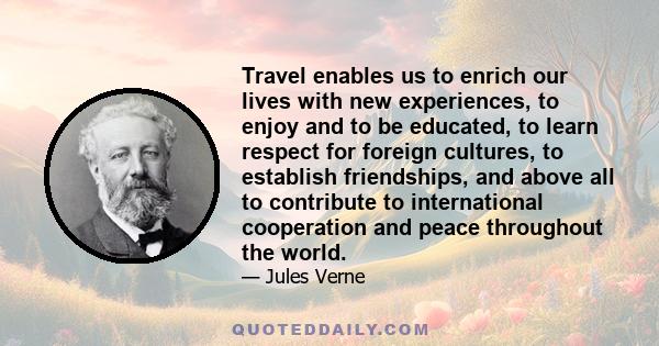 Travel enables us to enrich our lives with new experiences, to enjoy and to be educated, to learn respect for foreign cultures, to establish friendships, and above all to contribute to international cooperation and