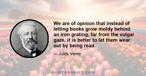 We are of opinion that instead of letting books grow moldy behind an iron grating, far from the vulgar gaze, it is better to let them wear out by being read.