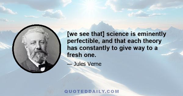 [we see that] science is eminently perfectible, and that each theory has constantly to give way to a fresh one.