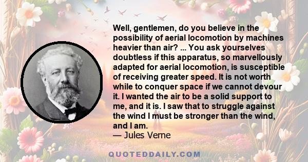 Well, gentlemen, do you believe in the possibility of aerial locomotion by machines heavier than air? ... You ask yourselves doubtless if this apparatus, so marvellously adapted for aerial locomotion, is susceptible of