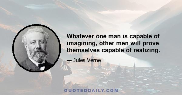 Whatever one man is capable of imagining, other men will prove themselves capable of realizing.