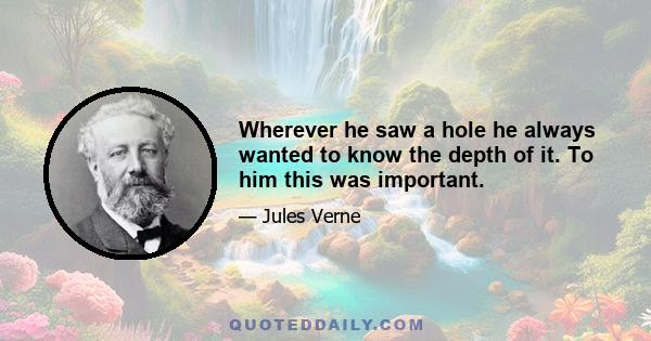 Wherever he saw a hole he always wanted to know the depth of it. To him this was important.