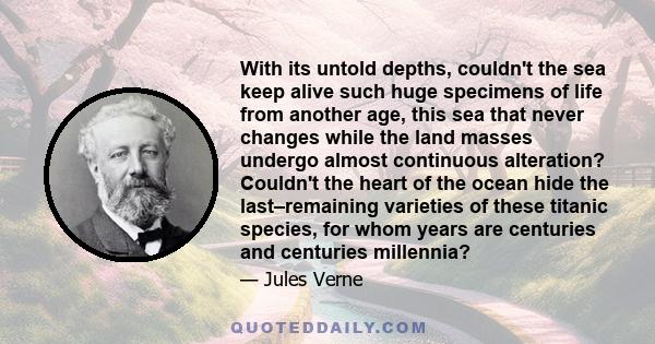 With its untold depths, couldn't the sea keep alive such huge specimens of life from another age, this sea that never changes while the land masses undergo almost continuous alteration? Couldn't the heart of the ocean