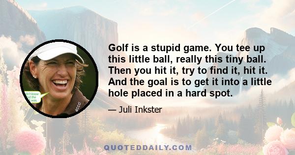 Golf is a stupid game. You tee up this little ball, really this tiny ball. Then you hit it, try to find it, hit it. And the goal is to get it into a little hole placed in a hard spot.