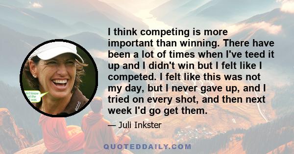 I think competing is more important than winning. There have been a lot of times when I've teed it up and I didn't win but I felt like I competed. I felt like this was not my day, but I never gave up, and I tried on