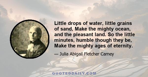 Little drops of water, little grains of sand, Make the mighty ocean, and the pleasant land. So the little minutes, humble though they be, Make the mighty ages of eternity.