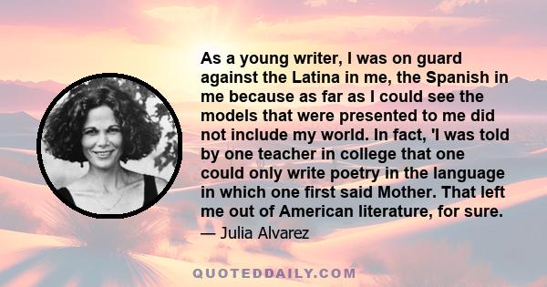 As a young writer, I was on guard against the Latina in me, the Spanish in me because as far as I could see the models that were presented to me did not include my world. In fact, 'I was told by one teacher in college