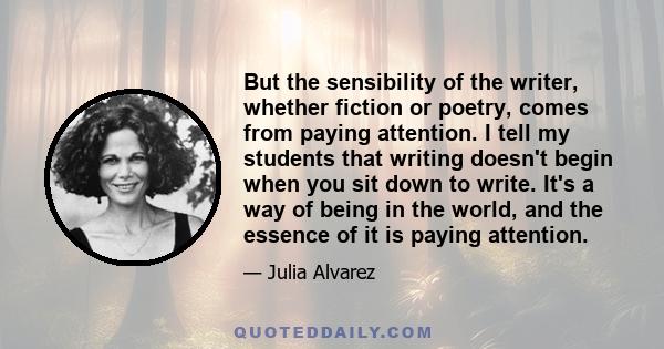 But the sensibility of the writer, whether fiction or poetry, comes from paying attention. I tell my students that writing doesn't begin when you sit down to write. It's a way of being in the world, and the essence of