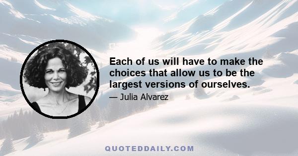 Each of us will have to make the choices that allow us to be the largest versions of ourselves.