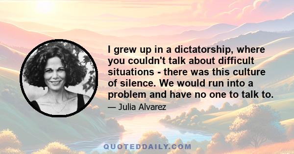 I grew up in a dictatorship, where you couldn't talk about difficult situations - there was this culture of silence. We would run into a problem and have no one to talk to.