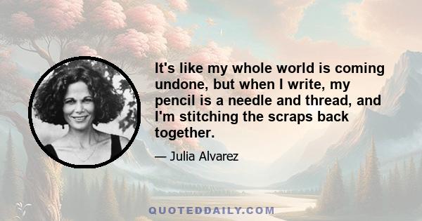 It's like my whole world is coming undone, but when I write, my pencil is a needle and thread, and I'm stitching the scraps back together.