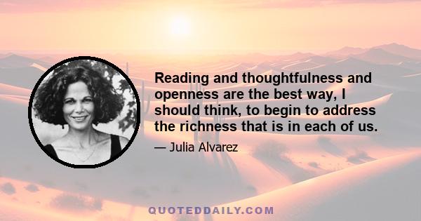 Reading and thoughtfulness and openness are the best way, I should think, to begin to address the richness that is in each of us.