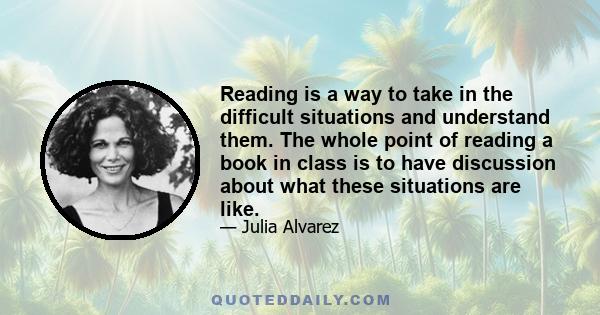 Reading is a way to take in the difficult situations and understand them. The whole point of reading a book in class is to have discussion about what these situations are like.