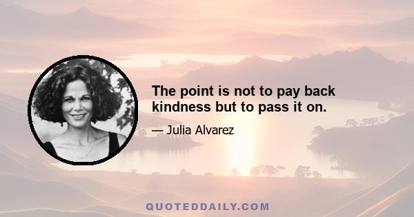 The point is not to pay back kindness but to pass it on.