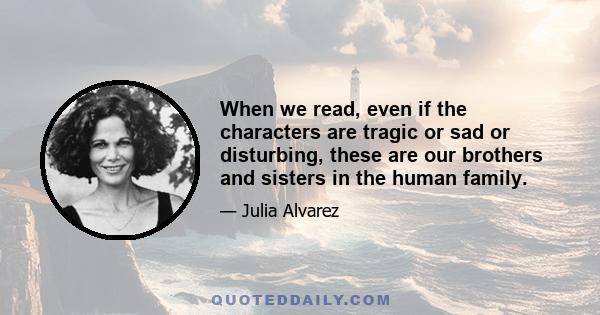 When we read, even if the characters are tragic or sad or disturbing, these are our brothers and sisters in the human family.