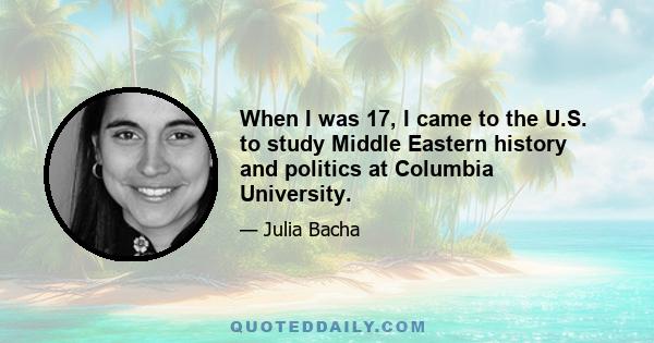 When I was 17, I came to the U.S. to study Middle Eastern history and politics at Columbia University.