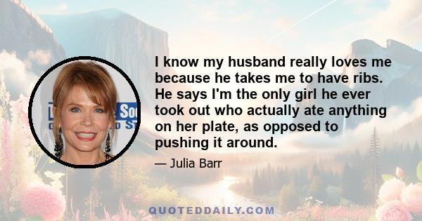 I know my husband really loves me because he takes me to have ribs. He says I'm the only girl he ever took out who actually ate anything on her plate, as opposed to pushing it around.