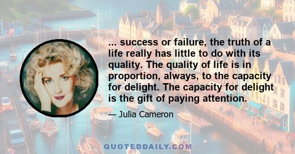 ... success or failure, the truth of a life really has little to do with its quality. The quality of life is in proportion, always, to the capacity for delight. The capacity for delight is the gift of paying attention.