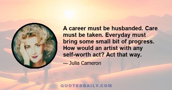 A career must be husbanded. Care must be taken. Everyday must bring some small bit of progress. How would an artist with any self-worth act? Act that way.