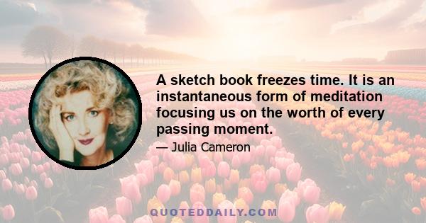 A sketch book freezes time. It is an instantaneous form of meditation focusing us on the worth of every passing moment.