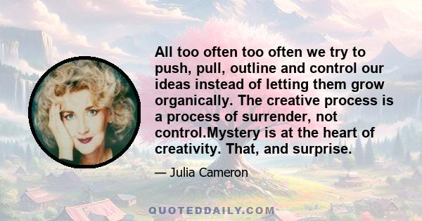 All too often too often we try to push, pull, outline and control our ideas instead of letting them grow organically. The creative process is a process of surrender, not control.Mystery is at the heart of creativity.