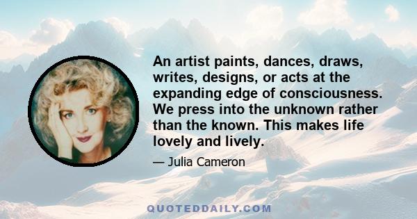 An artist paints, dances, draws, writes, designs, or acts at the expanding edge of consciousness. We press into the unknown rather than the known. This makes life lovely and lively.