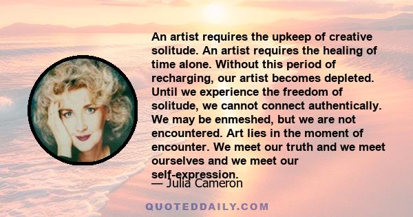 An artist requires the upkeep of creative solitude. An artist requires the healing of time alone. Without this period of recharging, our artist becomes depleted. Until we experience the freedom of solitude, we cannot