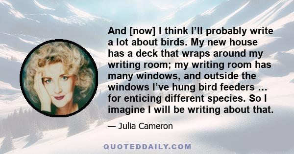 And [now] I think I’ll probably write a lot about birds. My new house has a deck that wraps around my writing room; my writing room has many windows, and outside the windows I’ve hung bird feeders … for enticing