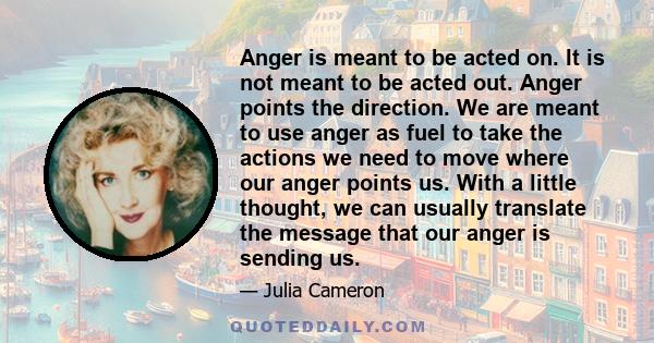 Anger is meant to be acted on. It is not meant to be acted out. Anger points the direction. We are meant to use anger as fuel to take the actions we need to move where our anger points us. With a little thought, we can